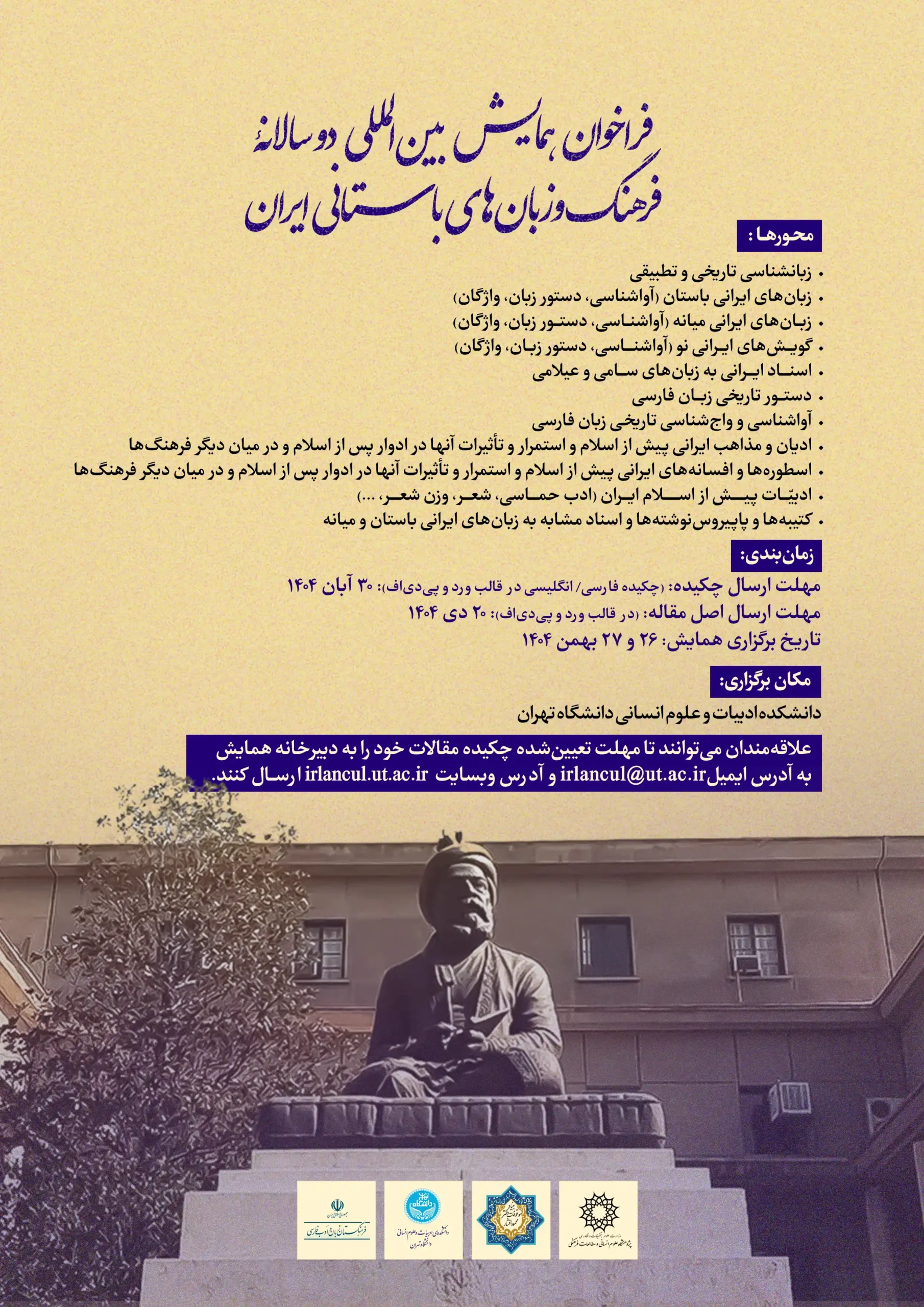 پوستر «فراخوان همایش بین‌المللی دوسالانه فرهنگ و زبان‌های باستانی ایران»؛ عنوان با خط آبی روی زمینه کرم. محورها: زبان‌شناسی تاریخی و تطبیقی؛ زبان‌های ایرانیِ باستان، میانه و نو (آواشناسی، واج‌شناسی، دستور زبان، واژگان)؛ دستورنویسی تاریخی فارسی؛ ادیان و مذاهب ایران پیش از اسلام و استمرار اثر آنها پس از اسلام؛ تصحیح و ترجمه متون؛ بررسی واژه‌ها و اصطلاحات مشابه. زمان‌بندی: مهلت ارسال چکیده ۳۰ آبان ۱۴۰۴، مهلت اصل مقاله ۲۰ دی ۱۴۰۴، تاریخ برگزاری ۲۶ و ۲۷ بهمن ۱۴۰۴. محل: دانشکده ادبیات و علوم انسانی دانشگاه تهران. در پایین پوستر تصویر مجسمهٔ فردوسی دیده می‌شود؛ اطلاعات تماس: irlancul@ut.ac.ir و وب‌سایت irlancul.ut.ac.ir، همراه با لوگوهای حامیان در پایین صفحه.